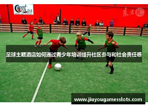 足球主题酒店如何通过青少年培训提升社区参与和社会责任感